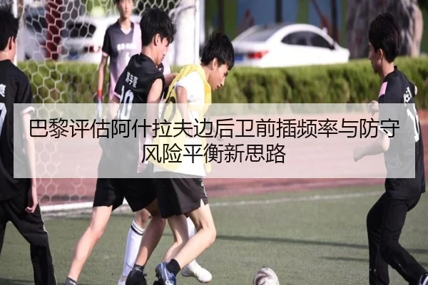 巴黎评估阿什拉夫边后卫前插频率与防守风险平衡新思路